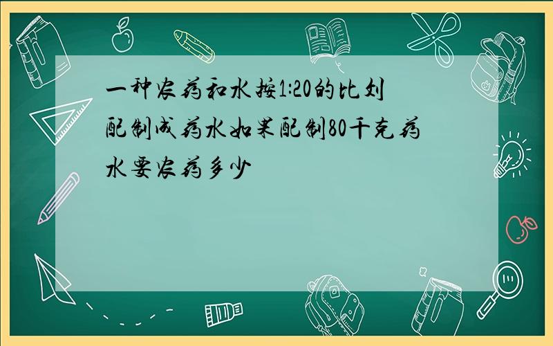 一种农药和水按1:20的比刘配制成药水如果配制80千克药水要农药多少