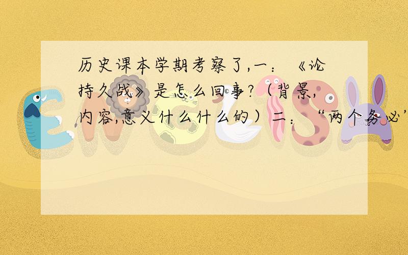 历史课本学期考察了,一：《论持久战》是怎么回事?（背景,内容,意义什么什么的）二：“两个务必”有何现实意义?三：论述：中