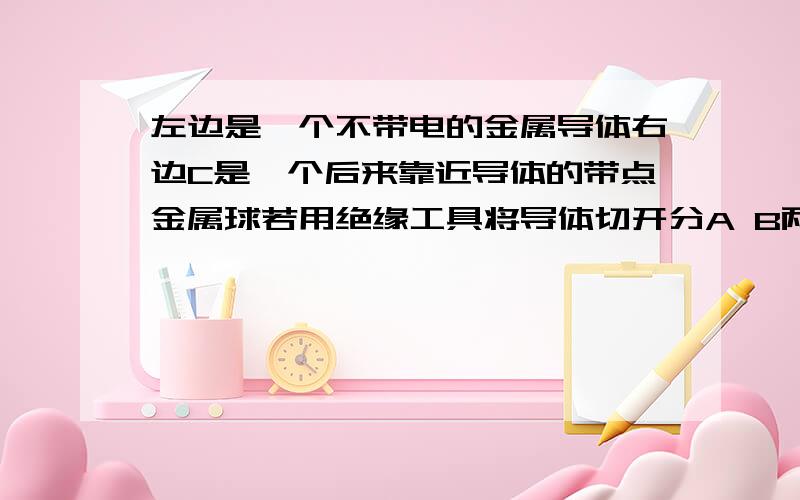 左边是一个不带电的金属导体右边C是一个后来靠近导体的带点金属球若用绝缘工具将导体切开分A B两部分