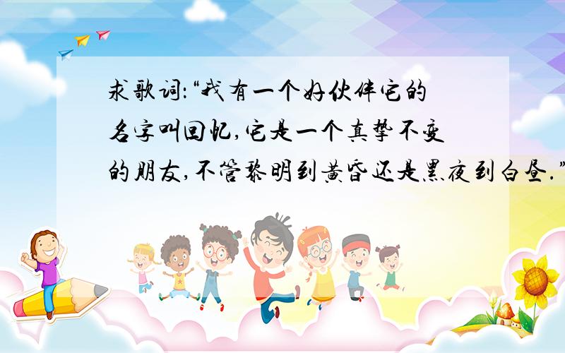 求歌词：“我有一个好伙伴它的名字叫回忆,它是一个真挚不变的朋友,不管黎明到黄昏还是黑夜到白昼.”