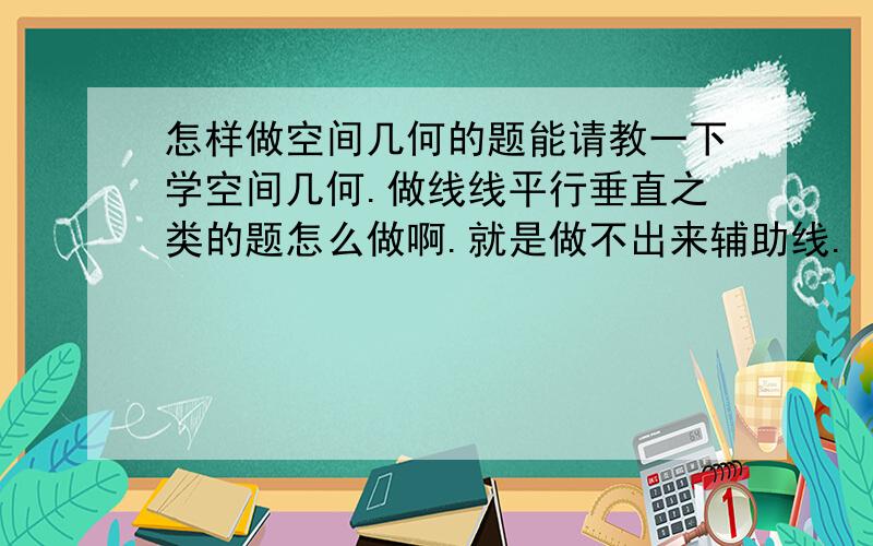 怎样做空间几何的题能请教一下学空间几何.做线线平行垂直之类的题怎么做啊.就是做不出来辅助线.