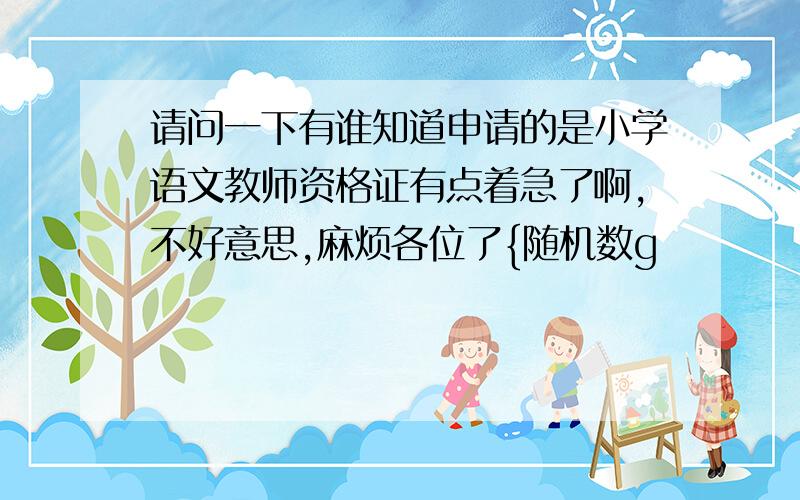 请问一下有谁知道申请的是小学语文教师资格证有点着急了啊,不好意思,麻烦各位了{随机数g