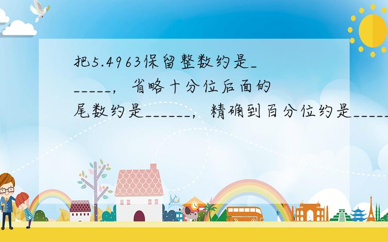 把5.4963保留整数约是______，省略十分位后面的尾数约是______，精确到百分位约是______，精确到0.0