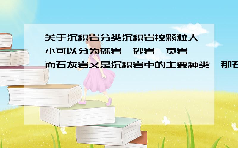 关于沉积岩分类沉积岩按颗粒大小可以分为砾岩、砂岩、页岩,而石灰岩又是沉积岩中的主要种类,那石灰岩与砾岩、砂岩、页岩的关系