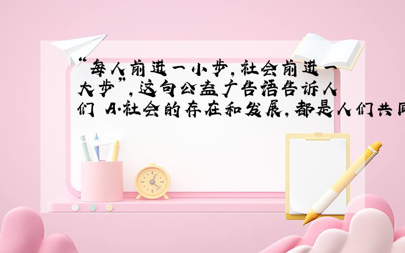 “每人前进一小步，社会前进一大步”，这句公益广告语告诉人们 A．社会的存在和发展，都是人们共同努力的结果 B．个人的生存