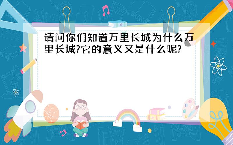 请问你们知道万里长城为什么万里长城?它的意义又是什么呢?