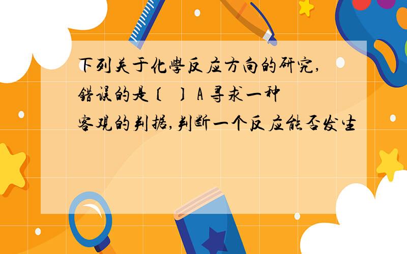 下列关于化学反应方向的研究,错误的是〔 〕 A 寻求一种客观的判据,判断一个反应能否发生