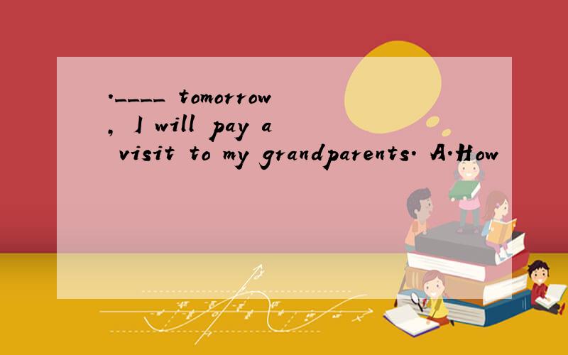 ．____ tomorrow, I will pay a visit to my grandparents． A．How