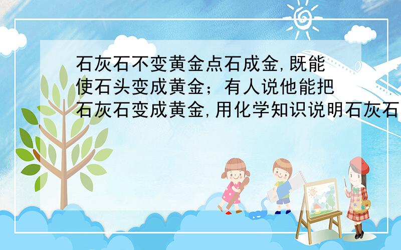 石灰石不变黄金点石成金,既能使石头变成黄金；有人说他能把石灰石变成黄金,用化学知识说明石灰石不能变黄金的道理