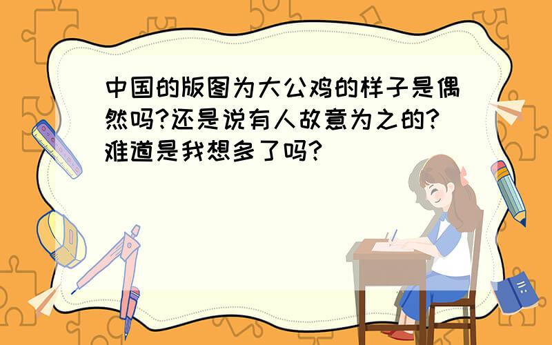 中国的版图为大公鸡的样子是偶然吗?还是说有人故意为之的?难道是我想多了吗?