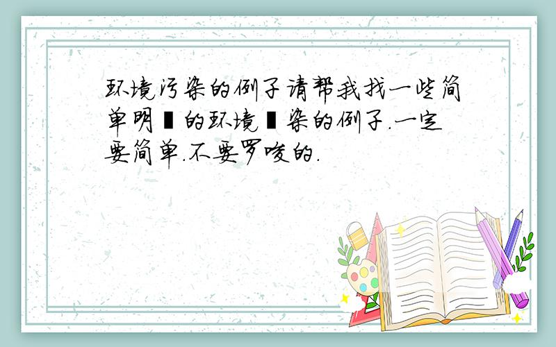 环境污染的例子请帮我找一些简单明暸的环境汚染的例子.一定要简单.不要罗唆的.