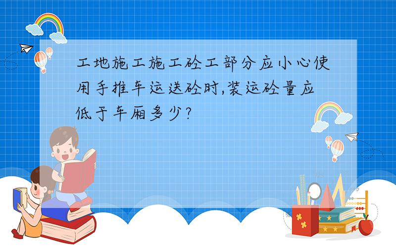 工地施工施工砼工部分应小心使用手推车运送砼时,装运砼量应低于车厢多少?