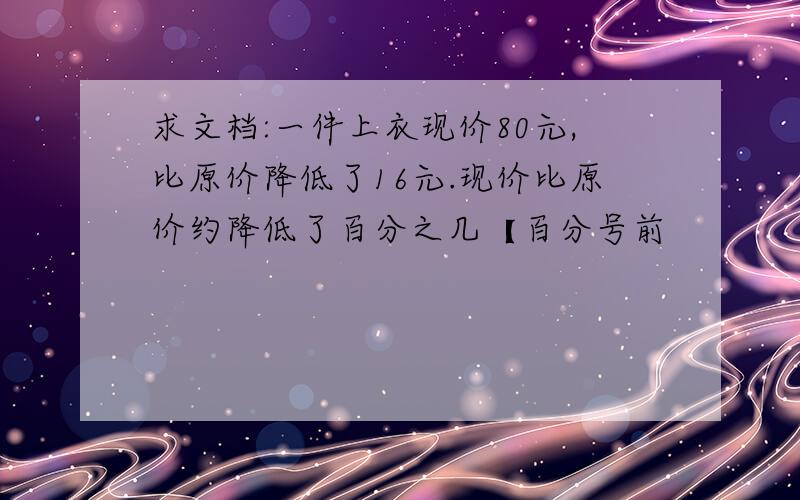 求文档:一件上衣现价80元,比原价降低了16元.现价比原价约降低了百分之几【百分号前