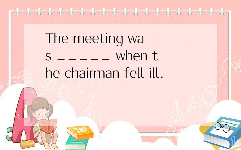 The meeting was _____ when the chairman fell ill.