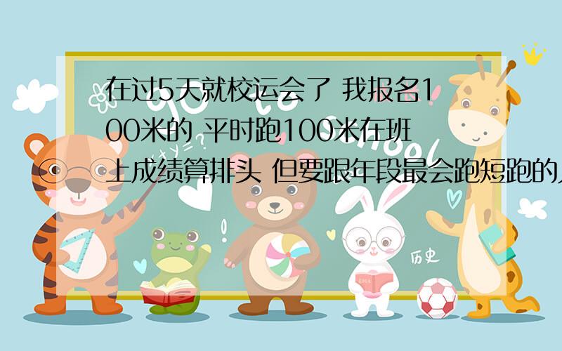 在过5天就校运会了 我报名100米的 平时跑100米在班上成绩算排头 但要跟年段最会跑短跑的人比 有点怕...