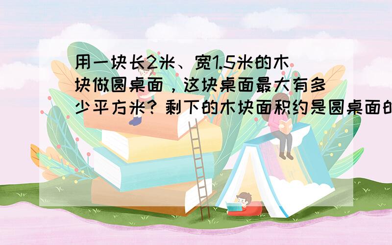 用一块长2米、宽1.5米的木块做圆桌面，这块桌面最大有多少平方米？剩下的木块面积约是圆桌面的几分之几？（圆桌面的面积保留