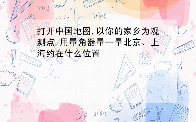 打开中国地图,以你的家乡为观测点,用量角器量一量北京、上海约在什么位置