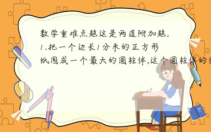 数学重难点题这是两道附加题：1.把一个边长1分米的正方形纸围成一个最大的圆柱体,这个圆柱体的体积是多少立方分米?（保留p