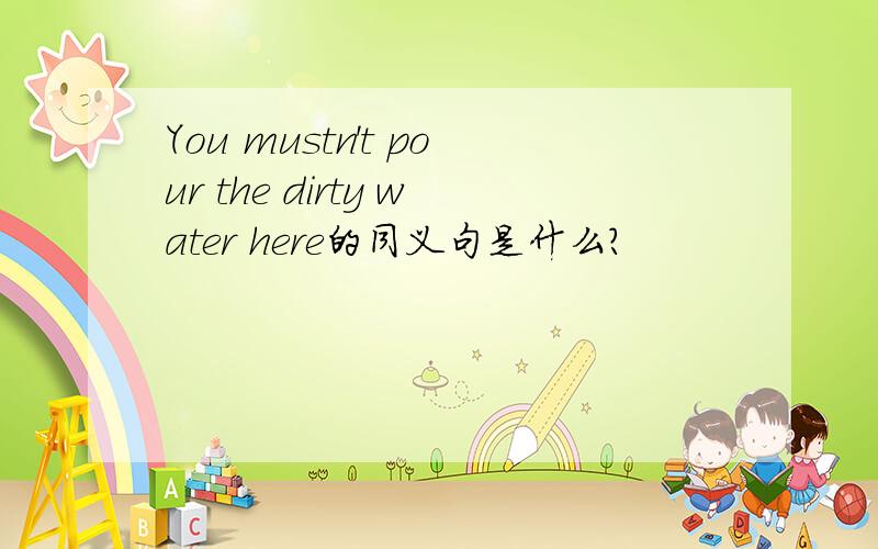 You mustn't pour the dirty water here的同义句是什么?