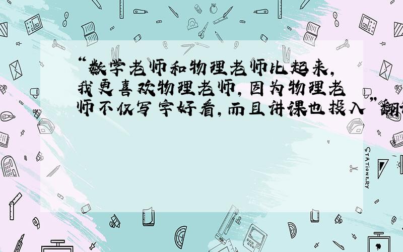 “数学老师和物理老师比起来，我更喜欢物理老师，因为物理老师不仅写字好看，而且讲课也投入”翻译英文！