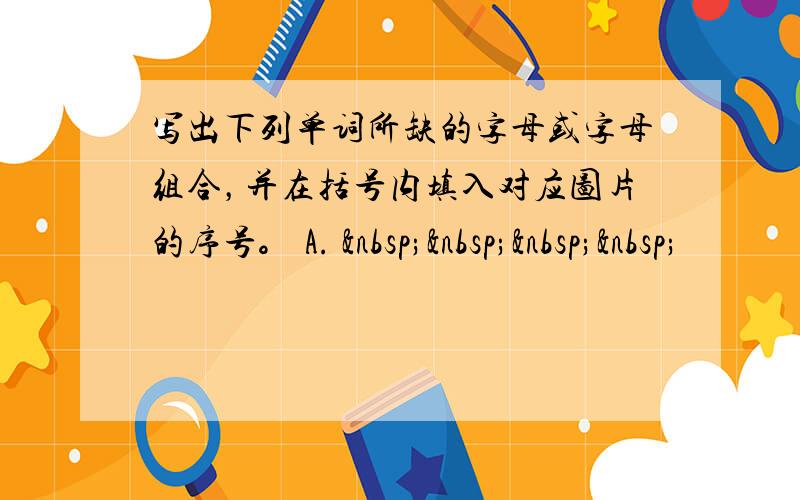 写出下列单词所缺的字母或字母组合，并在括号内填入对应图片的序号。 A.     