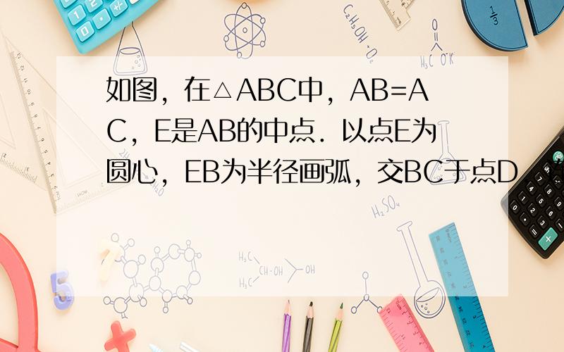 如图，在△ABC中，AB=AC，E是AB的中点．以点E为圆心，EB为半径画弧，交BC于点D，连接ED，井延长ED到点F，