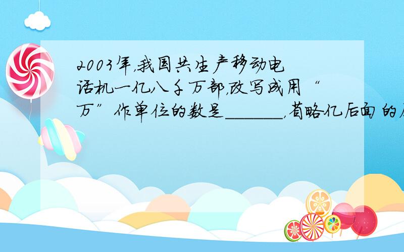 2003年，我国共生产移动电话机一亿八千万部，改写成用“万”作单位的数是______，省略亿后面的尾数约是______．