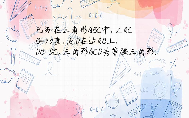 已知在三角形ABC中,∠ACB=90度,点D在边AB上,DB=DC,三角形ACD为等腰三角形.