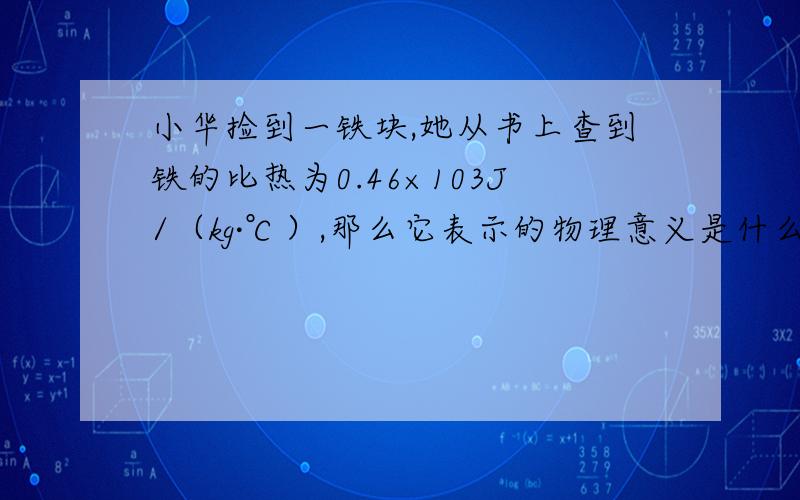 小华捡到一铁块,她从书上查到铁的比热为0.46×103J/（kg·℃）,那么它表示的物理意义是什么?