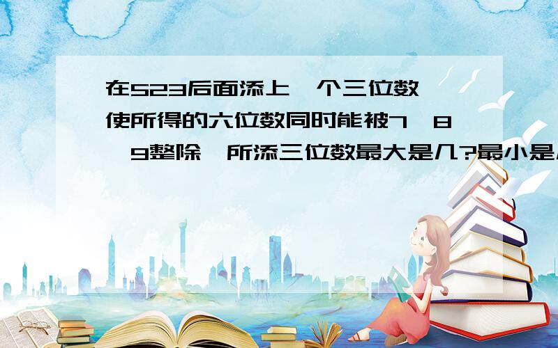 在523后面添上一个三位数,使所得的六位数同时能被7、8、9整除,所添三位数最大是几?最小是几?