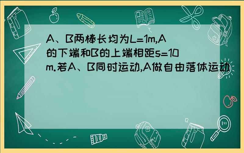 A、B两棒长均为L=1m,A的下端和B的上端相距s=10m.若A、B同时运动,A做自由落体运动