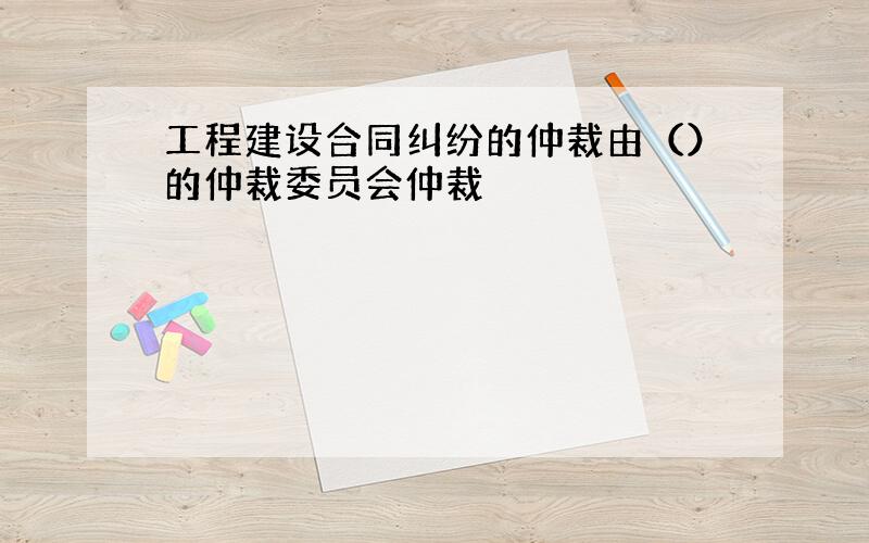 工程建设合同纠纷的仲裁由（）的仲裁委员会仲裁