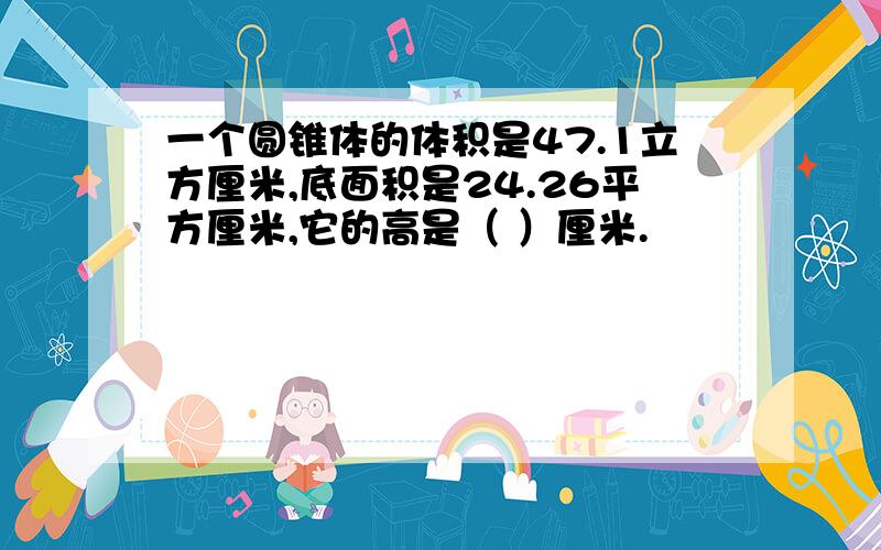 一个圆锥体的体积是47.1立方厘米,底面积是24.26平方厘米,它的高是（ ）厘米.