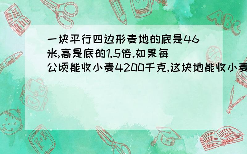 一块平行四边形麦地的底是46米,高是底的1.5倍.如果每公顷能收小麦4200千克,这块地能收小麦多少千克.