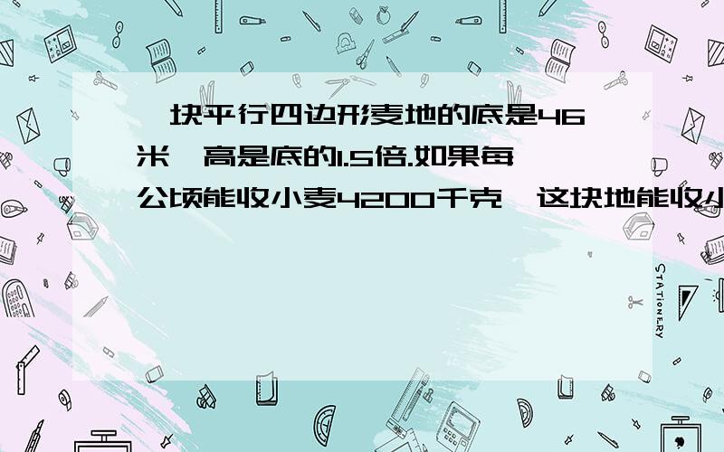 一块平行四边形麦地的底是46米,高是底的1.5倍.如果每公顷能收小麦4200千克,这块地能收小麦多少千克...