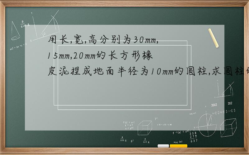 用长,宽,高分别为30mm,15mm,20mm的长方形橡皮泥捏成地面半径为10mm的圆柱,求圆柱的高