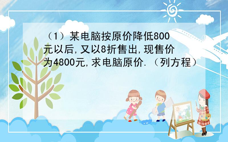 （1）某电脑按原价降低800元以后,又以8折售出,现售价为4800元,求电脑原价.（列方程）