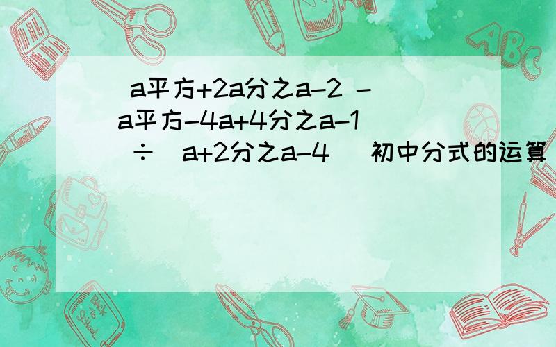 （a平方+2a分之a-2 - a平方-4a+4分之a-1）÷（a+2分之a-4） 初中分式的运算