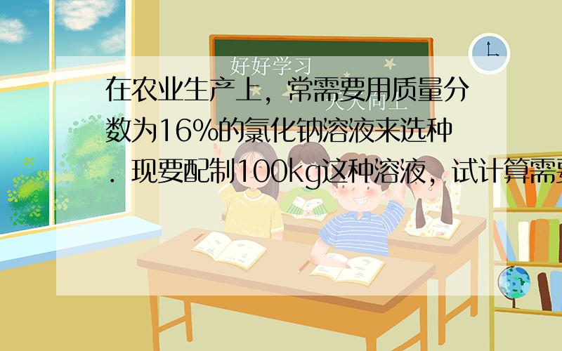 在农业生产上，常需要用质量分数为16%的氯化钠溶液来选种．现要配制100kg这种溶液，试计算需要固体氯化钠和水的质量各是