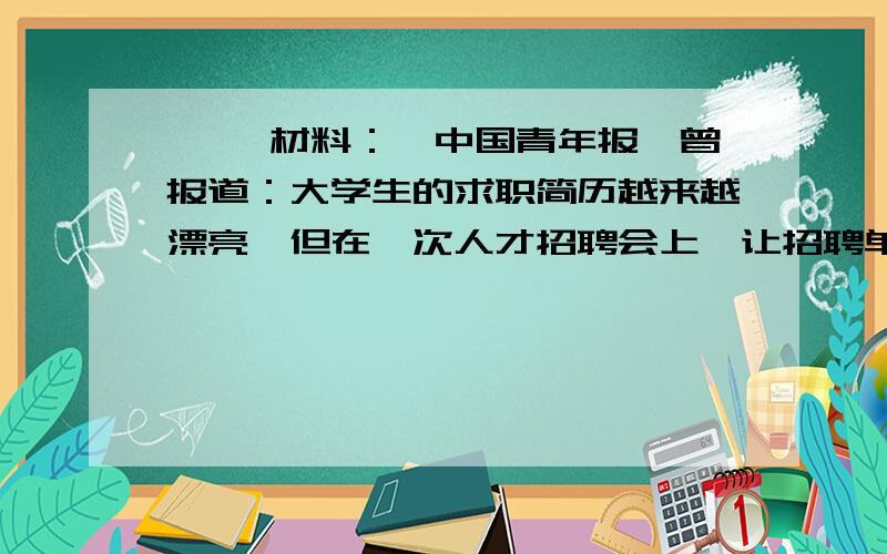 一、 材料：《中国青年报》曾报道：大学生的求职简历越来越漂亮,但在一次人才招聘会上,让招聘单位哭笑不得的是：300多份搞