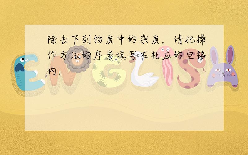 除去下列物质中的杂质，请把操作方法的序号填写在相应的空格内：