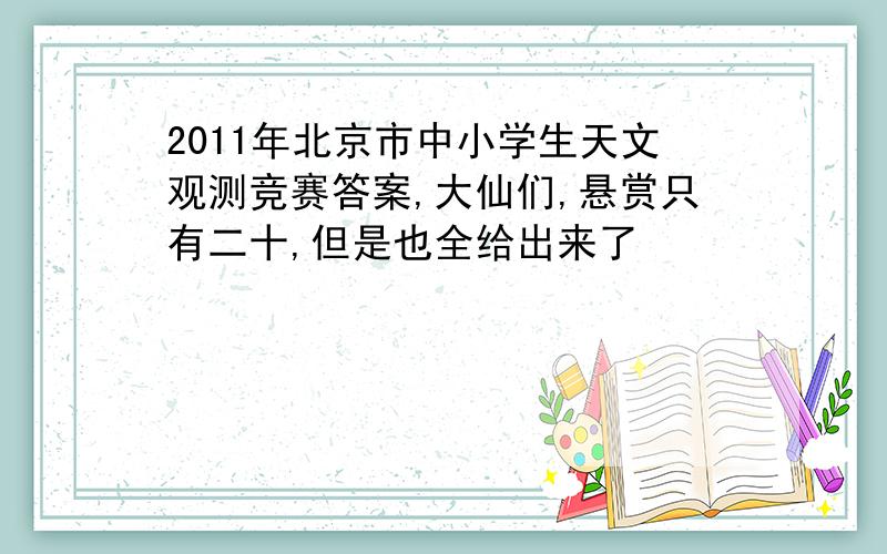 2011年北京市中小学生天文观测竞赛答案,大仙们,悬赏只有二十,但是也全给出来了