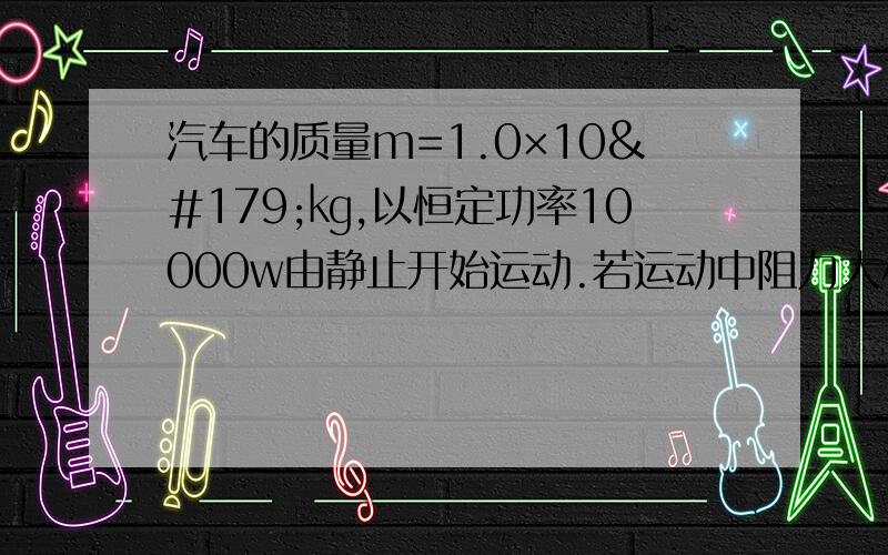 汽车的质量m=1.0×10³㎏,以恒定功率10000w由静止开始运动.若运动中阻力大小不变