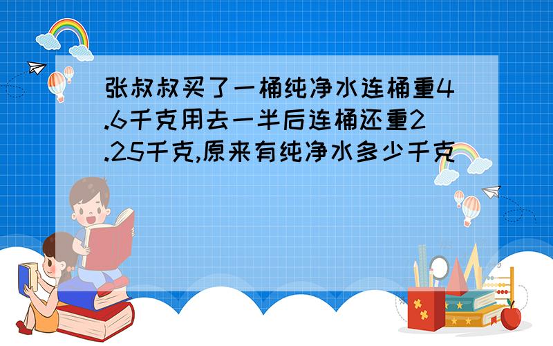 张叔叔买了一桶纯净水连桶重4.6千克用去一半后连桶还重2.25千克,原来有纯净水多少千克