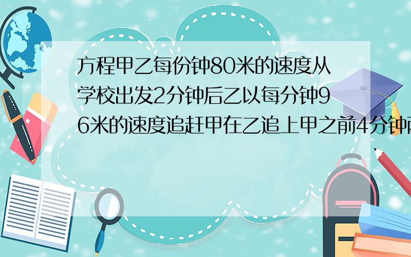 方程甲乙每份钟80米的速度从学校出发2分钟后乙以每分钟96米的速度追赶甲在乙追上甲之前4分钟两人相距多少