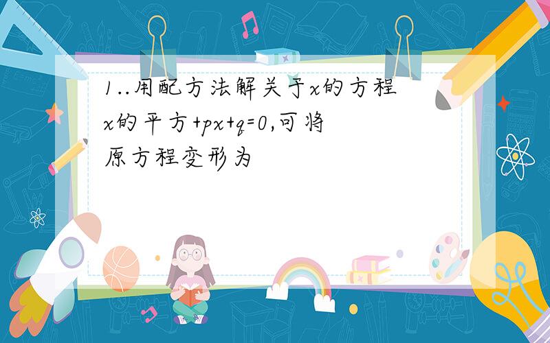 1..用配方法解关于x的方程x的平方+px+q=0,可将原方程变形为