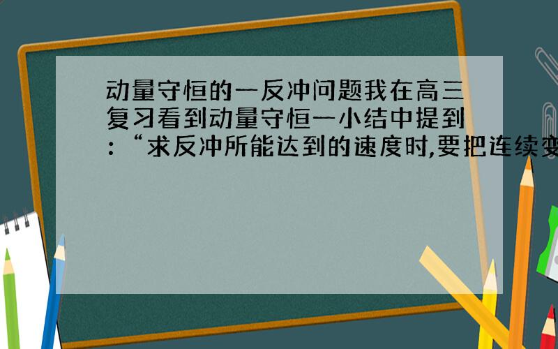 动量守恒的一反冲问题我在高三复习看到动量守恒一小结中提到：“求反冲所能达到的速度时,要把连续变质量问题转化成对始末两状态