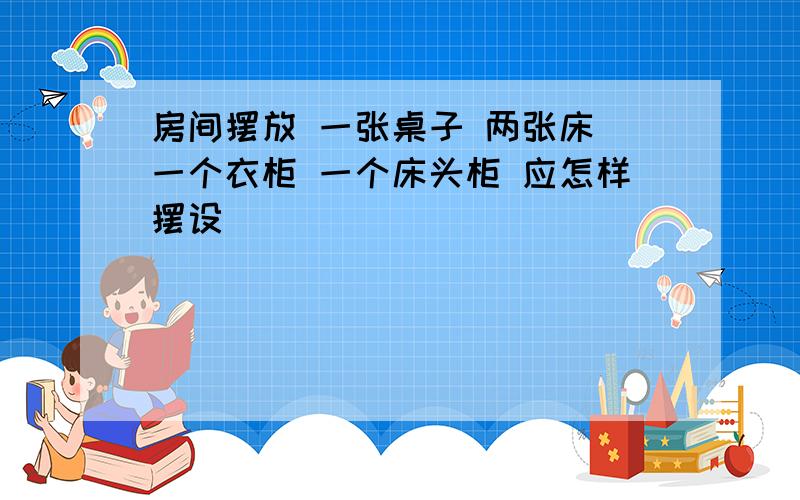 房间摆放 一张桌子 两张床 一个衣柜 一个床头柜 应怎样摆设