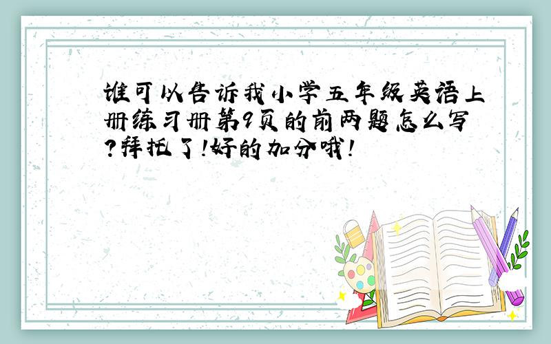 谁可以告诉我小学五年级英语上册练习册第9页的前两题怎么写?拜托了!好的加分哦!