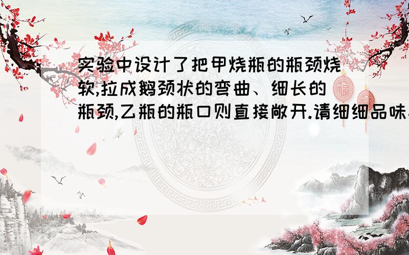 实验中设计了把甲烧瓶的瓶颈烧软,拉成鹅颈状的弯曲、细长的瓶颈,乙瓶的瓶口则直接敞开.请细细品味其